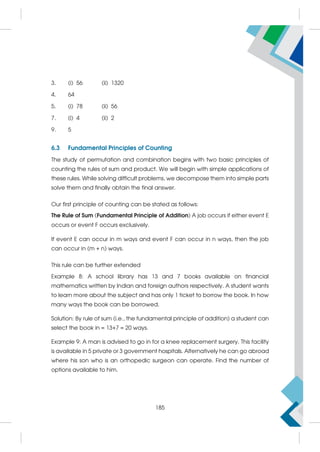 3. (i) 56 (ii) 1320
4. 64
5. (i) 78 (ii) 56
7. (i) 4 (ii) 2
9. 5
6.3 Fundamental Principles of Counting
The study of permutation and combination begins with two basic principles of
counting the rules of sum and product. We will begin with simple applications of
these rules. While solving difficult problems, we decompose them into simple parts
solve them and finally obtain the final answer.
Our first principle of counting can be stated as follows:
The Rule of Sum (Fundamental Principle of Addition) A job occurs if either event E
occurs or event F occurs exclusively.
If event E can occur in m ways and event F can occur in n ways, then the job
can occur in (m + n) ways.
This rule can be further extended
Example 8: A school library has 13 and 7 books available on financial
mathematics written by Indian and foreign authors respectively. A student wants
to learn more about the subject and has only 1 ticket to borrow the book. In how
many ways the book can be borrowed.
Solution: By rule of sum (i.e., the fundamental principle of addition) a student can
select the book in = 13+7 = 20 ways.
Example 9: A man is advised to go in for a knee replacement surgery. This facility
is available in 5 private or 3 government hospitals. Alternatively he can go abroad
where his son who is an orthopedic surgeon can operate. Find the number of
options available to him.
185
 