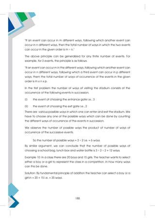 If an event can occur in m different ways, following which another event can
occur in n different ways, then the total number of ways in which the two events
can occur in the given order is m × n.
The above principle can be generalized for any finite number of events. For
example, for 3 events, the principle is as follows:
If an event can occur m in the different ways, following which another event can
occur in n different ways, following which a third event can occur in p different
ways, them the total number of ways of occurrence of the events in the given
order is m x n x p.
In the first problem the number of ways of visiting the stadium consists of the
occurrence of the following events in succession.
(i) the event of choosing the entrance gate i.e., 3
(ii) the event of choosing the exit gate i.e., 2
There are various possible ways in which one can enter and exit the stadium. We
have to choose any one of the possible ways which can be done by counting
the different ways of occurrence of the events in succession.
We observe the number of possible ways the product of number of ways of
occurrence of the successive events.
So the number of possible ways = 3 × 2 i.e. = 6 ways
By similar argument, we can conclude that the number of possible ways of
choosing a school bag, lunch box and water bottle is 3 × 2 × 2 = 12 ways.
Example 10: In a class there are 20 boys and 15 girls. The teacher wants to select
either a boy or a girl to represent the class in a competition. In how many ways
can this be done.
Solution: By fundamental principle of addition the teacher can select a boy or a
girl in = 20 + 15 i.e. = 35 ways.
188
 