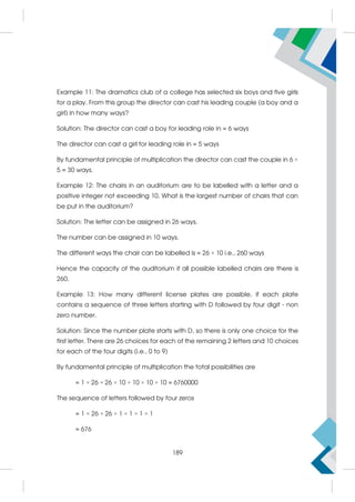 Example 11: The dramatics club of a college has selected six boys and five girls
for a play. From this group the director can cast his leading couple (a boy and a
girl) in how many ways?
Solution: The director can cast a boy for leading role in = 6 ways
The director can cast a girl for leading role in = 5 ways
By fundamental principle of multiplication the director can cast the couple in 6 ×
5 = 30 ways.
Example 12: The chairs in an auditorium are to be labelled with a letter and a
positive integer not exceeding 10. What is the largest number of chairs that can
be put in the auditorium?
Solution: The letter can be assigned in 26 ways.
The number can be assigned in 10 ways.
The different ways the chair can be labelled is = 26 × 10 i.e., 260 ways
Hence the capacity of the auditorium if all possible labelled chairs are there is
260.
Example 13: How many different license plates are possible, if each plate
contains a sequence of three letters starting with D followed by four digit - non
zero number.
Solution: Since the number plate starts with D, so there is only one choice for the
first letter. There are 26 choices for each of the remaining 2 letters and 10 choices
for each of the four digits (i.e., 0 to 9)
By fundamental principle of multiplication the total possibilities are
= 1 × 26 × 26 × 10 × 10 × 10 × 10 = 6760000
The sequence of letters followed by four zeros
= 1 × 26 × 26 × 1 × 1 × 1 × 1
= 676
189
 
