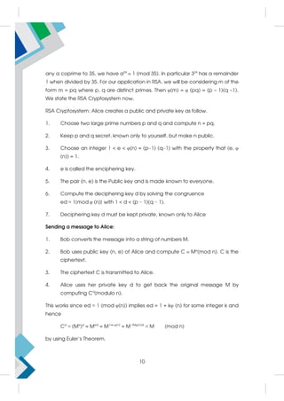 any a coprime to 35, we have a24
 1 (mod 35). In particular 324
has a remainder
1 when divided by 35. For our application in RSA, we will be considering m of the
form m = pq where p, q are distinct primes. Then φ(m) = φ (pq) = (p – 1)(q –1).
We state the RSA Cryptosystem now.
RSA Cryptosystem: Alice creates a public and private key as follow.
1. Choose two large prime numbers p and q and compute n = pq.
2. Keep p and q secret, known only to yourself, but make n public.
3. Choose an integer 1  e  φ(n) = (p−1) (q−1) with the property that (e, φ
(n)) = 1.
4. e is called the enciphering key.
5. The pair (n, e) is the Public key and is made known to everyone.
6. Compute the deciphering key d by solving the congruence
ed ≡ 1{mod φ (n)} with 1  d  (p − 1)(q − 1).
7. Deciphering key d must be kept private, known only to Alice
Sending a message to Alice:
1. Bob converts the message into a string of numbers M.
2. Bob uses public key (n, e) of Alice and compute C  Me
(mod n). C is the
ciphertext.
3. The ciphertext C is transmitted to Alice.
4. Alice uses her private key d to get back the original message M by
computing Cd
(modulo n).
This works since ed ≡ 1 (mod φ(n)) implies ed = 1 + kφ (n) for some integer k and
hence
Cd
≡ (Me
)d
= Med
= M1+k φ(n)
= M (Mφ(n))k
≡ M (mod n)
by using Euler’s Theorem.
10
 