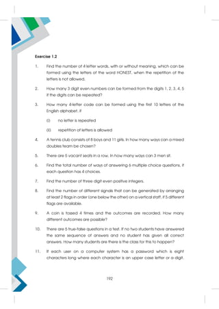 Exercise 1.2
1. Find the number of 4 letter words, with or without meaning, which can be
formed using the letters of the word HONEST, when the repetition of the
letters is not allowed.
2. How many 3 digit even numbers can be formed from the digits 1, 2, 3, 4, 5
if the digits can be repeated?
3. How many 4-letter code can be formed using the first 10 letters of the
English alphabet, if
(i) no letter is repeated
(ii) repetition of letters is allowed
4. A tennis club consists of 8 boys and 11 girls. In how many ways can a mixed
doubles team be chosen?
5. There are 5 vacant seats in a row. In how many ways can 3 men sit.
6. Find the total number of ways of answering 6 multiple choice questions, if
each question has 4 choices.
7. Find the number of three digit even positive integers.
8. Find the number of different signals that can be generated by arranging
at least 2 flags in order (one below the other) on a vertical staff, if 5 different
flags are available.
9. A coin is tossed 4 times and the outcomes are recorded. How many
different outcomes are possible?
10. There are 5 true-false questions in a test. If no two students have answered
the same sequence of answers and no student has given all correct
answers. How many students are there is the class for this to happen?
11. If each user on a computer system has a password which is eight
characters long where each character is an upper case letter or a digit.
192
 