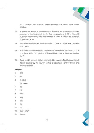 Each password must contain at least one digit. How many password are
possible.
12. In a class test a teacher decides to give 5 questions one each from first five
exercises of the textbook. If the first five exercises have 7, 12, 6, 10 and 3
questions respectively. Find the number of ways in which the question
paper can be set.
13. How many numbers are there between 100 and 1000 such that 7 is in the
units place.
14. How many numbers having 5 digits can be formed with the digits 0, 2, 3, 4
and 5 if repetition of digits is not allowed. How many of these are divisible
by 5?
15. There are 21 towns in district connected by railways. Find the number of
tickets required by the railways so that a passenger can travel from one
town to another.
Answers:
1. 720
2. 50
3. (i) 5040
(ii) 10000
4. 88
5. 60
6. 4096
7. 450
8. 320
9. 16
10. 31
11. (36)8
– (26)8
12. 15120
193
 