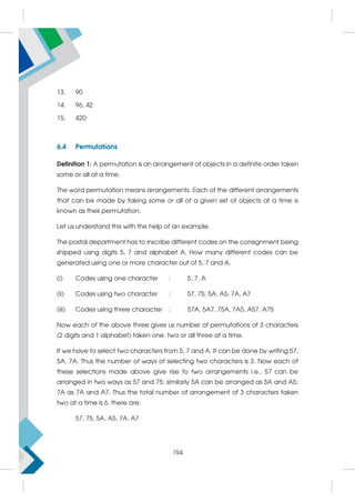 13. 90
14. 96, 42
15. 420
6.4 Permutations
Definition 1: A permutation is an arrangement of objects in a definite order taken
some or all at a time.
The word permutation means arrangements. Each of the different arrangements
that can be made by taking some or all of a given set of objects at a time is
known as their permutation.
Let us understand this with the help of an example.
The postal department has to inscribe different codes on the consignment being
shipped using digits 5, 7 and alphabet A. How many different codes can be
generated using one or more character out of 5, 7 and A.
(i) Codes using one character : 5, 7, A
(ii) Codes using two character : 57, 75, 5A, A5, 7A, A7
(iii) Codes using three character : 57A, 5A7, 75A, 7A5, A57, A75
Now each of the above three gives us number of permutations of 3 characters
(2 digits and 1 alphabet) taken one, two or all three at a time.
If we have to select two characters from 5, 7 and A. It can be done by writing 57,
5A, 7A. Thus the number of ways of selecting two characters is 3. Now each of
these selections made above give rise to two arrangements i.e., 57 can be
arranged in two ways as 57 and 75; similarly 5A can be arranged as 5A and A5;
7A as 7A and A7. Thus the total number of arrangement of 3 characters taken
two at a time is 6, there are:
57, 75, 5A, A5, 7A, A7
194
 