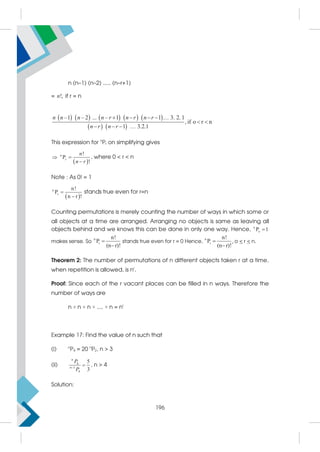 n (n–1) (n–2) ..... (n–r+1)
= !,
n if r = n
         
   
–1 – 2 ... – 1 1 3. 2. 1
1 3.2.
, i r n
1
f o
    
   
 
n n n n r n r n r
n r n r
This expression for n
Pr on simplifying gives
 
!
P
!
n
r
n
n r
 

, where 0  r  n
Note : As 0! = 1
 
n
r
n!
P
n r !


stands true even for r=n
Counting permutations is merely counting the number of ways in which some or
all objects at a time are arranged. Arranging no objects is same as leaving all
objects behind and we knows this can be done in only one way. Hence, n
o
P 1

makes sense. So
n
r
n!
P
(n r)!


stands true even for r = 0 Hence,
n
r
n!
P
(n r)!


, o  r  n.
Theorem 2: The number of permutations of n different objects taken r at a time,
when repetition is allowed, is nr
.
Proof: Since each of the r vacant places can be filled in n ways. Therefore the
number of ways are
n × n × n × .... × n = nr
Example 17: Find the value of n such that
(i) n
P4 = 20 n
P2, n  3
(ii) 4
1
4
5
3
n
n
P
P

 , n  4
Solution:
196
 