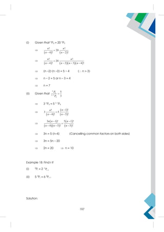 (i) Given that n
P4 = 20 n
P2

   
! !
20
4 ! 2 !
n n
n n

 

     
! !
20
4 ! 2 3 4 !
n n
n n n n

   
 (n –2) (n –3) = 5 × 4 ( n  3)
 n – 2 = 5 or n – 3 = 4
 n = 7
(ii) Given that 4
1
4
5
3
n
n
P
P


 3 n
P4 = 5 n–1
P4

 
 
 
1 !
!
3 5
4 ! 5 !
n
n
n n


 

 
  
 
 
3 1 ! 5 1 !
4 5 ! 5 !
n n n
n n n
 

  
 3n = 5 (n–4) (Cancelling common factors on both sides)
 3n = 5n – 20
 2n = 20  n = 10
Example 18: Find r if
(i) 5
Pr = 2 6
r 1
P
(ii) 5 4
Pr = 6 5
Pr–1
Solution:
197
 