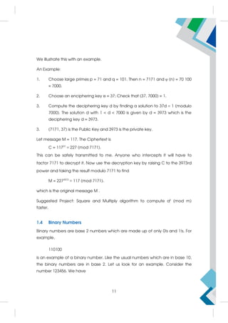 We illustrate this with an example.
An Example:
1. Choose large primes p = 71 and q = 101. Then n = 7171 and φ (n) = 70 100
= 7000.
2. Choose an enciphering key e = 37; Check that (37, 7000) = 1.
3. Compute the deciphering key d by finding a solution to 37d ≡ 1 (modulo
7000). The solution d with 1  d  7000 is given by d = 3973 which is the
deciphering key d = 3973.
3. (7171, 37) is the Public Key and 3973 is the private key.
Let message M = 117. The Ciphertext is
C = 11737
≡ 227 (mod 7171).
This can be safely transmitted to me. Anyone who intercepts it will have to
factor 7171 to decrypt it. Now use the decryption key by raising C to the 3973rd
power and taking the result modulo 7171 to find
M = 2273973
≡ 117 (mod 7171).
which is the original message M .
Suggested Project: Square and Multiply algorithm to compute ak
(mod m)
faster.
1.4 Binary Numbers
Binary numbers are base 2 numbers which are made up of only 0!s and 1!s. For
example,
110100
is an example of a binary number. Like the usual numbers which are in base 10,
the binary numbers are in base 2. Let us look for an example. Consider the
number 123456. We have
11
 