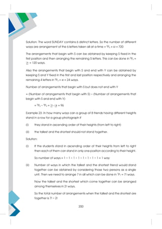 Solution: The word SUNDAY contains 6 distinct letters. So the number of different
ways are arrangement of the 6 letters taken all at a time = 6
P6 = 6! = 720
The arrangements that begin with S can be obtained by keeping S fixed in the
first position and then arranging the remaining 5 letters. This can be done in 5
P5 =
5 = 120 ways.
Also the arrangements that begin with S and end with Y can be obtained by
keeping S and Y fixed in the first and last position respectively and arranging the
remaining 4 letters in 4
P4 = 4! = 24 ways.
Number of arrangements that begin with S but does not end with Y
= (Number of arrangements that begin with S) – (Number of arrangements that
begin with S and end with Y)
= 5
P5 – 4
P4 = 5 4
 = 96
Example 23: In how many ways can a group of 8 friends having different heights
stand in a row for a group photograph if
(i) they stand in ascending order of their heights (from left to right)
(ii) the tallest and the shortest should not stand together.
Solution:
(i) If the students stand in ascending order of their heights from left to right
then each of them can stand in only one position according to their height.
So number of ways = 1 × 1 × 1 × 1 × 1 × 1 × 1 × 1 = 1 way
(ii) Number of ways in which the tallest and the shortest friend would stand
together can be obtained by considering those two persons as a single
unit. Then we need to arrange 7 in all which can be done in 7
P7 = 7! ways.
Now the tallest and the shortest which come together can be arranged
among themselves in 2! ways.
So the total number of arrangements when the tallest and the shortest are
together is 7! × 2!
200
 