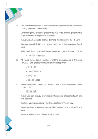 (ii) One of the arrangement of all vowels coming together and all consonants
coming together is (AIE) (FRGL)
Considering (AIE) to be one group and (FRGL) to be another group the two
objects can be arranged in 2
P2 = 2! ways
The vowels A, I, E can be arranged among themselves in = 3
P3 = 3! ways
The consonants F, R, G, L can be arranged among themselves in = 4
P4 = 4!
ways
So by multiplication rule the total number of arrangements are = 2! × 3! ×4!
= 2 × 6 × 24 = 288 ways
(iii) All vowels never occur together = (All the arrangements of the word
FRAGILE) – (the arrangements with all vowels together)
= 7! – 5! × 3!
= 7 × 6 × 5! – 5! × 6
= 5! (42 – 6)
= 120 × 36 = 4320
(iv) The word FRAGILE consists of 7 letters of which 3 are vowels and 4 are
consonants.
1 2 3 4 5 6 7
The vowels can occupy even places if they occur at second, fourth and
sixth positions.
The three vowels can occupy the three positions in 3
P3 = 3! ways
The remaining four positions can be filled up by 4 consonants in 4
P4 = 4!
ways
So the required number of ways = 3! × 4! = 144
202
 