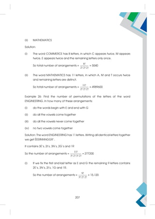 (ii) MATHEMATICS
Solution:
(i) The word COMMERCE has 8 letters, in which C appears twice, M appears
twice, E appears twice and the remaining letters only once.
So total number of arrangements =
8!
2! 2! 2!
= 5040
(ii) The word MATHEMATICS has 11 letters, in which A, M and T occurs twice
and remaining letters are distinct.
So total number of arrangements =
11!
2! 2! 2!
= 4989600
Example 26: Find the number of permutations of the letters of the word
ENGINEERING. In how many of these arrangements:
(i) do the words begin with E and end with G
(ii) do all the vowels come together
(iii) do all the vowels never come together
(iv) no two vowels come together
Solution: The word ENGINEERING has 11 letters. Writing all identical letters together
we get ÉEEIINNNGGR'.
It contains 3E's, 2I's, 3N's, 2G's and 1R
So the number of arrangements =
11!
3! 2! 3! 2!
= 277200
(i) If we fix the first and last letter as E and G the remaining 9 letters contains
2E's, 3N's, 2I's, 1G and 1R.
So the number of arrangements =
9!
3! 2! 2!
= 15,120
207
 