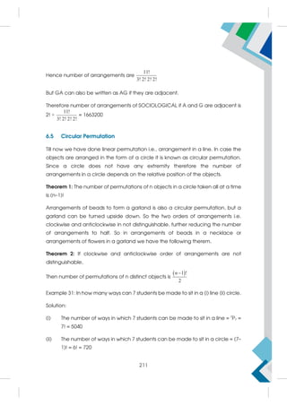 Hence number of arrangements are
11!
3! 2! 2! 2!
But GA can also be written as AG if they are adjacent.
Therefore number of arrangements of SOCIOLOGICAL if A and G are adjacent is
2! ×
11!
3! 2! 2! 2!
= 1663200
6.5 Circular Permutation
Till now we have done linear permutation i.e., arrangement in a line. In case the
objects are arranged in the form of a circle it is known as circular permutation.
Since a circle does not have any extremity therefore the number of
arrangements in a circle depends on the relative position of the objects.
Theorem 1: The number of permutations of n objects in a circle taken all at a time
is (n–1)!
Arrangements of beads to form a garland is also a circular permutation, but a
garland can be turned upside down. So the two orders of arrangements i.e.
clockwise and anticlockwise in not distinguishable, further reducing the number
of arrangements to half. So in arrangements of beads in a necklace or
arrangements of flowers in a garland we have the following therem.
Theorem 2: If clockwise and anticlockwise order of arrangements are not
distinguishable,
Then number of permutations of n distinct objects is
 
1 !
2
n
Example 31: In how many ways can 7 students be made to sit in a (i) line (ii) circle.
Solution:
(i) The number of ways in which 7 students can be made to sit in a line = 7
P7 =
7! = 5040
(ii) The number of ways in which 7 students can be made to sit in a circle = (7–
1)! = 6! = 720
211
 
