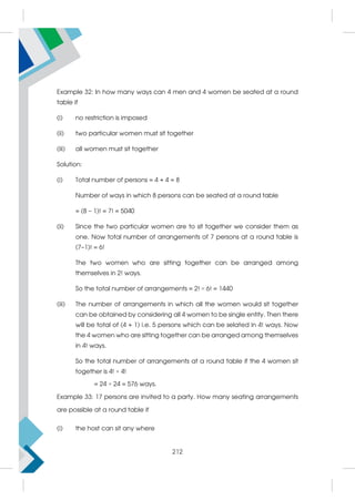 Example 32: In how many ways can 4 men and 4 women be seated at a round
table if
(i) no restriction is imposed
(ii) two particular women must sit together
(iii) all women must sit together
Solution:
(i) Total number of persons = 4 + 4 = 8
Number of ways in which 8 persons can be seated at a round table
= (8 – 1)! = 7! = 5040
(ii) Since the two particular women are to sit together we consider them as
one. Now total number of arrangements of 7 persons at a round table is
(7–1)! = 6!
The two women who are sitting together can be arranged among
themselves in 2! ways.
So the total number of arrangements = 2! × 6! = 1440
(iii) The number of arrangements in which all the women would sit together
can be obtained by considering all 4 women to be single entity. Then there
will be total of (4 + 1) i.e. 5 persons which can be selated in 4! ways. Now
the 4 women who are sitting together can be arranged among themselves
in 4! ways.
So the total number of arrangements at a round table if the 4 women sit
together is 4! × 4!
= 24 × 24 = 576 ways.
Example 33: 17 persons are invited to a party. How many seating arrangements
are possible at a round table if
(i) the host can sit any where
212
 