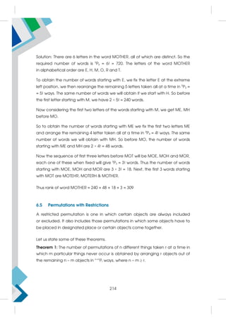 Solution: There are 6 letters in the word MOTHER, all of which are distinct. So the
required number of words is 6
P6 = 6! = 720. The letters of the word MOTHER
in alphabetical order are E, H, M, O, R and T.
To obtain the number of words starting with E, we fix the letter E at the extreme
left position, we then rearrange the remaining 5 letters taken all at a time in 5
P5 =
= 5! ways. The same number of words we will obtain if we start with H. So before
the first letter starting with M, we have 2 × 5! = 240 words.
Now considering the first two letters of the words starting with M, we get ME, MH
before MO.
So to obtain the number of words starting with ME we fix the first two letters ME
and arrange the remaining 4 letter taken all at a time in 4
P4 = 4! ways. The same
number of words we will obtain with MH. So before MO, the number of words
starting with ME and MH are 2 × 4! = 48 words.
Now the sequence of first three letters before MOT will be MOE, MOH and MOR,
each one of these when fixed will give 3
P3 = 3! words. Thus the number of words
starting with MOE, MOH and MOR are 3 × 3! = 18. Next, the first 3 words starting
with MOT are MOTEHR, MOTERH  MOTHER.
Thus rank of word MOTHER = 240 + 48 + 18 + 3 = 309
6.5 Permutations with Restrictions
A restricted permutation is one in which certain objects are always included
or excluded. It also includes those permutations in which some objects have to
be placed in designated place or certain objects come together.
Let us state some of these theorems.
Theorem 1: The number of permutations of n different things taken r at a time in
which m particular things never occur is obtained by arranging r objects out of
the remaining n – m objects in n–m
Pr ways, where n – m  r.
214
 