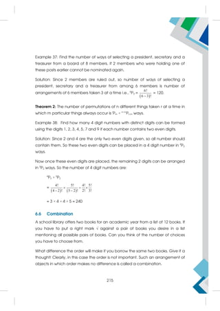 Example 37: Find the number of ways of selecting a president, secretary and a
treasurer from a board of 8 members, if 2 members who were holding one of
these posts earlier cannot be nominated again.
Solution: Since 2 members are ruled out, so number of ways of selecting a
president, secretary and a treasurer from among 6 members is number of
arrangements of 6 members taken 3 at a time i.e., 6
P3 =
 
6!
6 3 !

= 120.
Theorem 2: The number of permutations of n different things taken r at a time in
which m particular things always occur is r
Pm × n–m
Pr–m ways.
Example 38: Find how many 4 digit numbers with distinct digits can be formed
using the digits 1, 2, 3, 4, 5, 7 and 9 if each number contains two even digits.
Solution: Since 2 and 4 are the only two even digits given, so all number should
contain them. So these two even digits can be placed in a 4 digit number in 4
P2
ways.
Now once these even digits are placed, the remaining 2 digits can be arranged
in 5
P2 ways. So the number of 4 digit numbers are:
4
P2 × 5
P2
=
   
4! 5! 4! 5!
4 2 ! 5 2 ! 2! 3!
  
 
= 3 × 4 × 4 × 5 = 240
6.6 Combination
A school library offers two books for an academic year from a list of 12 books. If
you have to put a right mark  against a pair of books you desire in a list
mentioning all possible pairs of books. Can you think of the number of choices
you have to choose from.
What difference the order will make if you borrow the same two books. Give it a
thought! Clearly, in this case the order is not important. Such an arrangement of
objects in which order makes no difference is called a combination.
215
 
