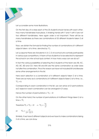 Let us consider some more illustrations.
On the first day of a class each of the 25 students shook hands with each other.
How many handshakes took place. X shaking hands with Y and Y with X are not
two different handshakes. Here again order is not important. There will be as
many handshakes as there are combinations of 25 different students taken 2 at
a time.
Now, we obtain the formula for finding the number of combinations of n different
objects taken r at a time, denoted by n
Cr.
Let us assume there are 4 students A, B, C, D of a school who actively participates
in various quiz competitions. A team of two students is to be selected to represent
the school in an inter school quiz contest. In how many ways can we do so?
In fact the various possibilities of selecting the 2 students of the team are AB, AC,
AD, BC, BD and CD. Here AB and BA are the same combination as order does
not alter the combination. This is the reason we have not included BA and likewise
some other arrangements in the list.
Here each selection is a combination of 4 different objects taken 2 at a time.
There are as many as 6 combinations of 4 different objects taken 2 at a time, i.e.,
4
C2 = 6.
Corresponding to each combination in the list, we can arrive at 2! permutations
as 2 objects in each combination can be arranged in 2! ways.
Hence the number of permutations = 4
C2 × 2!
On the other hand, the number of permutations of 4 different things taken 2 at a
time = 4
P2
Therefore 4
P2 = 4
C2 × 2!  4
C2 =
4
2
2!
P
or 4
C2 =
 
4!
4 2 ! 2!

Similarly, if we have 5 different objects and we have to make combinations taking
3 at a time, we can show
216
 