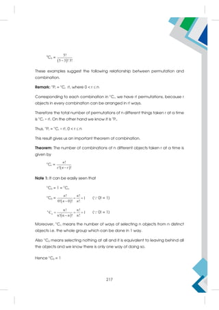 5
C3 =
 
5!
5 3 ! 3!

These examples suggest the following relationship between permutation and
combination.
Remark: n
Pr = n
Cr r!, where 0  r  n
Corresponding to each combination in n
Cr, we have r! permutations, because r
objects in every combination can be arranged in r! ways.
Therefore the total number of permutations of n different things taken r at a time
is n
Cr × r!. On the other hand we know it is n
Pr.
Thus, n
Pr = n
Cr × r!, 0  r  n
This result gives us an important theorem of combination.
Theorem: The number of combinations of n different objects taken r at a time is
given by
n
Cr =
 
!
! !
n
r n r

Note 1: It can be easily seen that
n
C0 = 1 = n
Cn
n
C0 =
 
! !
1
0! 0 ! !
n n
n n
 

( 0! = 1)
 
n
n
n! n!
C 1
n! n n ! n!
  

( 0! = 1)
Moreover, n
Cn means the number of ways of selecting n objects from n distinct
objects i.e. the whole group which can be done in 1 way.
Also n
C0 means selecting nothing at all and it is equivalent to leaving behind all
the objects and we know there is only one way of doing so.
Hence n
C0 = 1
217
 