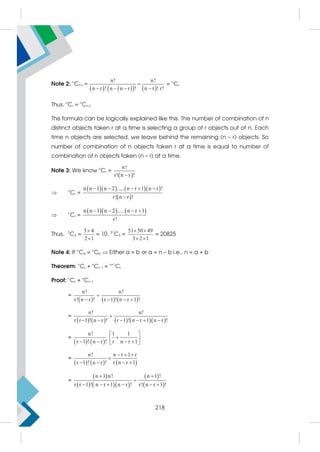 Note 2: n
Cn–r =
   
   
n! n!
n r ! r!
n r ! n n r !


  
= n
Cr
Thus, n
Cr = n
Cn–r
This formula can be logically explained like this. The number of combination of n
distinct objects taken r at a time is selecting a group of r objects out of n. Each
time n objects are selected, we leave behind the remaining (n – r) objects. So
number of combination of n objects taken r at a time is equal to number of
combination of n objects taken (n – r) at a time.
Note 3: We know n
Cr =
 
n!
r! n r !

 n
Cr =
     
 
n n 1 n 2 ..... n r 1 n r !
r! n r !
    

 n
Cr =
    
n n 1 n 2 ..... n r 1
r!
   
Thus, 5
C2 =
5 4
2 1


= 10, 51
C3 =
51 50 49
3 2 1
 
 
= 20825
Note 4: If n
Ca = n
Cb  Either a = b or a = n – b i.e., n = a + b
Theorem: n
Cr + n
Cr–1 = n+1
Cr
Proof: n
Cr + n
Cr–1
=
     
n! n!
r! n r ! r 1 ! n r 1 !

   
=
        
n! n!
r r 1 ! n r ! r 1 ! n r 1 n r !

     
=
   
n! 1 1
r 1 ! n r ! r n r 1
 

 
   
 
=
     
n! n r 1 r
r 1 ! n r ! r n r 1
  

   
=
 
    
 
 
n 1 n! n 1 !
r r 1 ! n r 1 n r ! r! n r 1 !
 

     
218
 