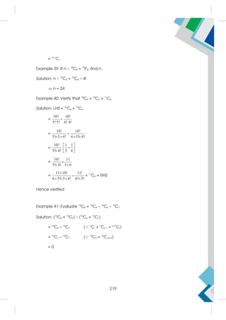 = n+1
Cr
Example 39: If n × 19
C4 = 19
P4, find n.
Solution: n × 19
C4 = 19
C4 × 4!
 n = 24
Example 40: Verify that 10
C5 + 10
C6 = 11
C6
Solution: LHS = 10
C5 + 10
C6
=
10! 10!
5! 5! 6! 4!

=
10! 10!
5! 5 4! 6 5! 4!

   
=
10! 1 1
5! 4! 5 6
 

 
  
=
10! 11
5! 4! 5 6

 
=
11 10! 11!
6 5! 5 4! 6! 5!


   
= 11
C6 = RHS
Hence verified
Example 41: Evaluate 15
C8 + 15
C9 – 15
C6 – 15
C7
Solution: (15
C8 + 15
C9) – (15
C6 + 15
C7)
= 16
C9 – 16
C7 ( n
Cr + n
Cr–1 = n+1
Cr)
= 16
C7 – 16
C7 ( 16
C9 = 16
C16–9)
= 0
219
 