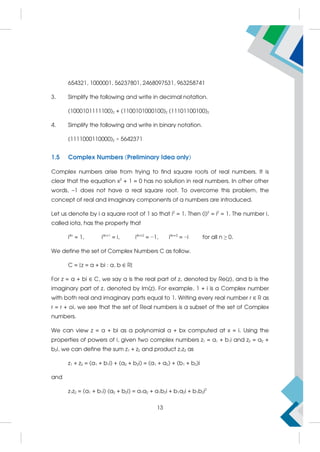 654321, 1000001, 56237801, 2468097531, 963258741
3. Simplify the following and write in decimal notation.
(1000101111100)2 + (1100101000100)2 (11101100100)2
4. Simplify the following and write in binary notation.
(1111000110000)2 × 5642371
1.5 Complex Numbers (Preliminary Idea only)
Complex numbers arise from trying to find square roots of real numbers. It is
clear that the equation x2
+ 1 = 0 has no solution in real numbers. In other other
words, –1 does not have a real square root. To overcome this problem, the
concept of real and imaginary components of a numbers are introduced.
Let us denote by i a square root of 1 so that i2
= 1. Then (i)2
= i2
= 1. The number i,
called iota, has the property that
i4n
= 1, i4n+1
= i, i4n+2
= −1, i4n+3
= −i for all n ≥ 0.
We define the set of Complex Numbers C as follow.
C = {z = a + bi : a, b ∈ R}
For z = a + bi ∈ C, we say a is the real part of z, denoted by Re(z), and b is the
imaginary part of z, denoted by Im(z). For example, 1 + i is a Complex number
with both real and imaginary parts equal to 1. Writing every real number r ∈ R as
r = r + oi, we see that the set of Real numbers is a subset of the set of Complex
numbers.
We can view z = a + bi as a polynomial a + bx computed at x = i. Using the
properties of powers of i, given two complex numbers z1 = a1 + b1i and z2 = a2 +
b2i, we can define the sum z1 + z2 and product z1z2 as
z1 + z2 = (a1 + b1i) + (a2 + b2i) = (a1 + a2) + (b1 + b2)i
and
z1z2 = (a1 + b1i) (a2 + b2i) = a1a2 + a1b2i + b1a2i + b1b2i2
13
 