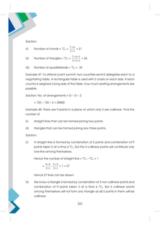 Solution:
(i) Number of chords = 7
C2 =
7 6
2 1


= 21
(ii) Number of triangles = 7
C3 =
7 6 5
3 2 1
 
 
= 35
(iii) Number of quadrilaterals = 7
C4 = 35
Example 47: To attend a joint summit, two countries send 5 delegates each to a
negotiating table. A rectangular table is used with 5 chairs on each side. If each
country is assigned a long side of the table, how much seating arrangements are
possible.
Solution: No. of arrangements = 5! × 5! × 2
= 120 × 120 × 2 = 28800
Example 48: There are 9 points in a plane of which only 5 are collinear. Find the
number of
(i) straight lines that can be formed joining two points.
(ii) triangles that can be formed joining any three points.
Solution:
(i) A straight line is formed by combination of 2 points and combination of 9
points taken 2 at a time is 9
C2. But the 5 collinear points will contribute only
one line among themselves.
Hence the number of straight line = 9
C2 – 5
C2 + 1
=
9 8 5 4
2 1 2 1
 

 
+ 1 = 27
Hence 27 lines can be drawn
(ii) We know a triangle is formed by combination of 3 non collinear points and
combination of 9 points taken 3 at a time is 9
C3. But 5 collinear points
among themselves will not form any triangle as all 3 points in them will be
collinear.
222
 
