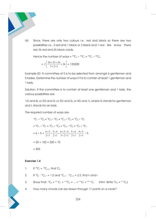 (iii) Since, there are only two colours i.e., red and black so there are two
possibilities i.e., 3 red and 1 black or 3 black and 1 red. We know there
are 26 red and 26 black cards.
Hence the number of ways = 26
C3 × 26
C1 + 26
C1 × 26
C3
=
26 25 24
2 26
3 2 1
 
 

 
 
 
= 135200
Example 50: A committee of 5 is to be selected from amongst 6 gentlemen and
5 ladies. Determine the number of ways if it is to contain at least 1 gentleman and
1 lady.
Solution: If the committee is to contain at least one gentleman and 1 lady, the
various possibilities are:
1G and 4L or 2G and 3L or 3G and 2L or 4G and 1L where G stands for gentleman
and L stands for an lady.
The required number of ways are:
6
C1 × 5
C4 + 6
C2 × 5
C3 + 6
C3 × 5
C2 + 6
C4 × 5
C1
= 6
C1 × 5
C1 + 6
C2 × 5
C2 + 6
C3 × 5
C2 + 6
C2 × 5
C1
= 6 × 5 +
6 5 5 4 6 5 4 5 4 6 5
2 1 2 1 3 2 1 2 1 2 1
     
   
     
× 5
= 30 + 150 + 200 + 75
= 455
Exercise 1.4
1. If 18
Cr = 18
Cr+2, find r
C5
2. If n
Cr : n
Cr+1 = 1:2 and n
Cr+1 : n
Cr+2 = 2:3, find n and r
3. Show that, n
C0 + n+1
C1 + n+2
C2 + ... + n+r
Cr = n+r+1
Cr (Hint: Write n
C0 = n+1
C0)
4. How many chords can be drawn through 17 points on a circle?
224
 