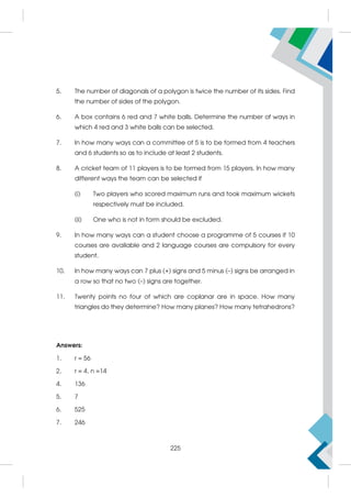 5. The number of diagonals of a polygon is twice the number of its sides. Find
the number of sides of the polygon.
6. A box contains 6 red and 7 white balls. Determine the number of ways in
which 4 red and 3 white balls can be selected.
7. In how many ways can a committee of 5 is to be formed from 4 teachers
and 6 students so as to include at least 2 students.
8. A cricket team of 11 players is to be formed from 15 players. In how many
different ways the team can be selected if
(i) Two players who scored maximum runs and took maximum wickets
respectively must be included.
(ii) One who is not in form should be excluded.
9. In how many ways can a student choose a programme of 5 courses if 10
courses are available and 2 language courses are compulsory for every
student.
10. In how many ways can 7 plus (+) signs and 5 minus (–) signs be arranged in
a row so that no two (–) signs are together.
11. Twenty points no four of which are coplanar are in space. How many
triangles do they determine? How many planes? How many tetrahedrons?
Answers:
1. r = 56
2. r = 4, n =14
4. 136
5. 7
6. 525
7. 246
225
 