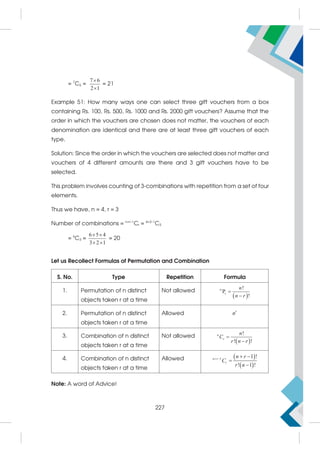 = 7
C5 =
7 6
2 1


= 21
Example 51: How many ways one can select three gift vouchers from a box
containing Rs. 100, Rs. 500, Rs. 1000 and Rs. 2000 gift vouchers? Assume that the
order in which the vouchers are chosen does not matter, the vouchers of each
denomination are identical and there are at least three gift vouchers of each
type.
Solution: Since the order in which the vouchers are selected does not matter and
vouchers of 4 different amounts are there and 3 gift vouchers have to be
selected.
This problem involves counting of 3-combinations with repetition from a set of four
elements.
Thus we have, n = 4, r = 3
Number of combinations = n+r–1
Cr = 4+3–1
C3
= 6
C3 =
6 5 4
3 2 1
 
 
= 20
Let us Recollect Formulas of Permutation and Combination
S. No. Type Repetition Formula
1. Permutation of n distinct
objects taken r at a time
Not allowed
 
r
!
P
!
n n
n r


2. Permutation of n distinct
objects taken r at a time
Allowed r
n
3. Combination of n distinct
objects taken r at a time
Not allowed
 
!
! !
n
r
n
C
r n r


4. Combination of n distinct
objects taken r at a time
Allowed  
 
1 1 !
! 1 !
n r
r
n r
C
r n
   


Note: A word of Advice!
227
 