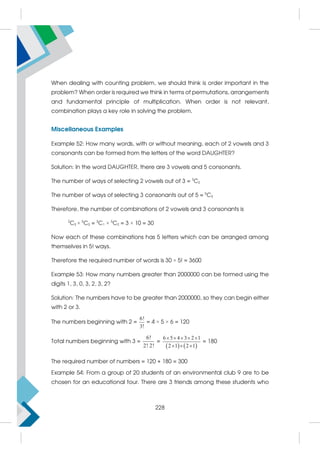 When dealing with counting problem, we should think is order important in the
problem? When order is required we think in terms of permutations, arrangements
and fundamental principle of multiplication. When order is not relevant,
combination plays a key role in solving the problem.
Miscellaneous Examples
Example 52: How many words, with or without meaning, each of 2 vowels and 3
consonants can be formed from the letters of the word DAUGHTER?
Solution: In the word DAUGHTER, there are 3 vowels and 5 consonants.
The number of ways of selecting 2 vowels out of 3 = 3
C2
The number of ways of selecting 3 consonants out of 5 = 5
C3
Therefore, the number of combinations of 2 vowels and 3 consonants is
3
C2 × 5
C3 = 3
C1 × 5
C2 = 3 × 10 = 30
Now each of these combinations has 5 letters which can be arranged among
themselves in 5! ways.
Therefore the required number of words is 30 × 5! = 3600
Example 53: How many numbers greater than 2000000 can be formed using the
digits 1, 3, 0, 3, 2, 3, 2?
Solution: The numbers have to be greater than 2000000, so they can begin either
with 2 or 3.
The numbers beginning with 2 =
6!
3!
= 4 × 5 × 6 = 120
Total numbers beginning with 3 =
6!
2! 2!
=
   
6 5 4 3 2 1
2 1 2 1
    
  
= 180
The required number of numbers = 120 + 180 = 300
Example 54: From a group of 20 students of an environmental club 9 are to be
chosen for an educational tour. There are 3 friends among these students who
228
 