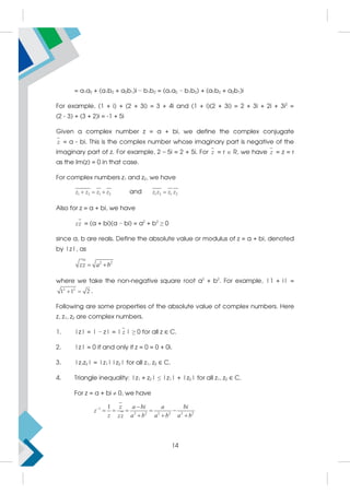 = a1a2 + (a1b2 + a2b1)i − b1b2 = (a1a2 − b1b2) + (a1b2 + a2b1)i
For example, (1 + i) + (2 + 3i) = 3 + 4i and (1 + i)(2 + 3i) = 2 + 3i + 2i + 3i2
=
(2 - 3) + (3 + 2)i = -1 + 5i
Given a complex number z = a + bi, we define the complex conjugate
z = a - bi. This is the complex number whose imaginary part is negative of the
imaginary part of z. For example, 2 – 5i = 2 + 5i. For z = r  R, we have z = z = r
as the Im(z) = 0 in that case.
For complex numbers z1 and z2, we have
1 2 1 2
z z z z
   and 1 2 1 2
z z z z

Also for z = a + bi, we have
zz = (a + bi)(a − bi) = a2
+ b2
≥ 0
since a, b are reals. Define the absolute value or modulus of z = a + bi, denoted
by |z|, as
2 2
zz a b
 
where we take the non-negative square root a2
+ b2
. For example, |1 + i| =
2 2
1 1 2
  .
Following are some properties of the absolute value of complex numbers. Here
z, z1, z2 are complex numbers.
1. |z| = | − z| = | z | ≥ 0 for all z ∈ C.
2. |z| = 0 if and only if z = 0 = 0 + 0i.
3. |z1z2| = |z1||z2| for all z1, z2 ∈ C.
4. Triangle inequality: |z1 + z2| ≤ |z1| + |z2| for all z1, z2 ∈ C.
For z = a + bi  0, we have
1
2 2 2 2 2 2
1 z a bi a bi
z
z a b a b a b
zz
 
    
  
14
 