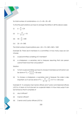 So total number of combinations = 6 + 3 + 45 + 35 = 89
To find the permutations we have to arrange the letters in all the above cases:
(i) 6 ×
4!
3!
= 24
(ii) 3 ×
4!
2! 2!

= 18
(iii) 45 ×
4!
2!
= 540
(iv) 35 × 4! = 840
The total number of permutations are = 24 + 18 + 540 + 840 = 1422
Example 56: There are 8 members in a committee. In how many ways we can
choose:
(i) a subcommittee consisting of 3 members?
(ii) a chairperson, a secretary and a treasurer assuming that one person
cannot hold more than one position?
Solution:
(i) To form a subcommittee we have to choose 3 members out of 8 which can
be done in 8
C3 =
8 7 6
3 2 1
 
 
= 56 ways
(ii) To choose a chairperson, a secretary and a treasurer the order is also
important, so it can be done in 8
P3 =
 
8! 8!
8 3 ! 5!


= 8×7×6 = 336 ways
Example 57: A company has 5 senior officers and 7 junior commissioned officers
(JCO's). A team of 4 is to be sent on a special mission. In how many ways it can
be formed so that it comprises of
(i) any 4 officers?
(ii) 4 senior officers?
(iii) 2 senior and 2 junior officers (JCO's)
230
 