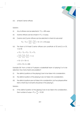 (iv) at least 2 senior officers
Solution:
(i) Any 4 officers can be selected in 12
C4 = 495 ways
(ii) 4 senior officers can be chosen in 5
C4 = 5 ways.
(iii) 2 senior and 2 junior officers can be selected in check for sub-script
5
C2 × 7
C2 =
5 4 7 6
2 1 2 1
 

 
= 10 × 21 = 210 ways
(iv) The team of At least 2 senior officers can constitute of 2S and 2J or 3S,
1J or 4S
 5
C2 × 7
C2 + 5
C3 × 7
C1 + 5
C4
=
5 4 7 6 5 4
2 1 2 1 2 1
  
 
  
× 7 + 5
= 10 × 21 + 70 + 5
= 210 + 70 + 5 = 285
Example 58: From a total of 9 players a basketball team of playing 5 is to be
selected. How many teams are possible if
(i) the distinct positions of the playing 5 are to be taken into consideration.
(ii) the distinct position of the playing 5 are not taken into consideration.
(iii) the distinct positions are not taken into consideration, but two players either
Krish or Rohit (but not both) should be in the playing 5.
Solution:
(i) If the distinct position of the playing 5 are to be taken into consideration,
then number of ways = 9
P5 =
9!
4!
= 15120
231
 