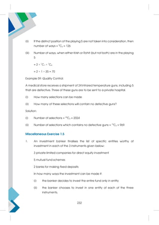 (ii) If the distinct position of the playing 5 are not taken into consideration, then
number of ways = 9
C5 = 126
(iii) Number of ways, when either Krish or Rohit (but not both) are in the playing
5
= 2 × 1
C1 × 7
C4
= 2 × 1 × 35 = 70
Example 59: Quality Control:
A medical store receives a shipment of 24 infrared temperature guns, including 5
that are defective. Three of these guns are to be sent to a private hospital.
(i) How many selections can be made
(ii) How many of these selections will contain no defective guns?
Solution:
(i) Number of selections = 24
C3 = 2024
(ii) Number of selections which contains no defective guns = 19
C3 = 969
Miscellaneous Exercise 1.5
1. An investment banker finalises the list of specific entities worthy of
investment in each of the 3 instruments given below:
3 private limited companies for direct equity investment
5 mutual fund schemes
2 banks for making fixed deposits
In how many ways the investment can be made if:
(i) the banker decides to invest the entire fund only in entity
(ii) the banker chooses to invest in one entity of each of the three
instruments.
232
 