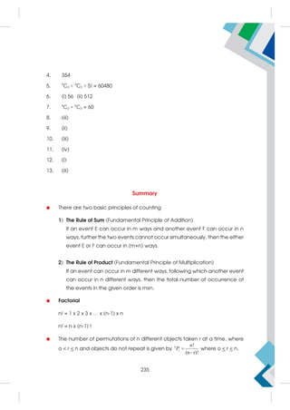 4. 354
5. 9
C3 × 4
C2 × 5! = 60480
6. (i) 56 (ii) 512
7. 4
C2 × 5
C2 = 60
8. (iii)
9. (ii)
10. (iii)
11. (iv)
12. (i)
13. (iii)
Summary

 There are two basic principles of counting
1) The Rule of Sum (Fundamental Principle of Addition)
If an event E can occur in m ways and another event F can occur in n
ways, further the two events cannot occur simultaneously, then the either
event E or F can occur in (m+n) ways.
2) The Rule of Product (Fundamental Principle of Multiplication)
If an event can occur in m different ways, following which another event
can occur in n different ways, then the total number of occurrence of
the events in the given order is mxn.
 Factorial
n! = 1 x 2 x 3 x … x (n-1) x n
n! = n x (n-1) !
 The number of permutations of n different objects taken r at a time, where
o  r  n and objects do not repeat is given by
!
(n r)!


n
r
n
P where o  r  n.
235
 