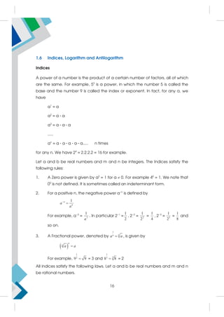 1.6 Indices, Logarithm and Antilogarithm
Indices
A power of a number is the product of a certain number of factors, all of which
are the same. For example, 59
is a power, in which the number 5 is called the
base and the number 9 is called the index or exponent. In fact, for any a, we
have
a1
= a
a2
= a · a
a3
= a · a · a
.....
an
= a · a · a · a · a..... n times
for any n. We have 24
= 2.2.2.2 = 16 for example.
Let a and b be real numbers and m and n be integers. The Indices satisfy the
following rules:
1. A Zero power is given by a0
= 1 for a  0. For example 40
= 1. We note that
00
is not defined. It is sometimes called an indeterminant form.
2. For a positive n, the negative power a−n
is defined by
1
n
n
a
a


For example, a−3
= 3
1
a
. In particular 2−1
=
1
2
, 2−2
= 2
1
2
=
1
4
, 2−3
= 3
1
2
=
1
8
and
so on.
3. A Fractional power, denoted by
1
n
n
a a
 , is given by
 
n
n
a a

For example,
1
2
9 9
 = 3 and
1
3
3
8 8
 = 2
All indices satisfy the following laws. Let a and b be real numbers and m and n
be rational numbers.
16
 