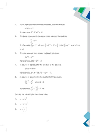 1. To multiply powers with the same base, add the indices.
am
an
= am+n
For example, 23
. 22
= 25
= 32
2. To divide powers with the same base, subtract the indices.
m
m n
n
a
a
a


For Example,
3
3 2
2
2
2
2

 = 2 and
2
2 3
3
2
2
2

 = 1 1
2
2

 . Note
m
m m
m
a
a
a

 = a0
= 1 for
a  0
3. To raise a power to a power, multiply the indices.
(am
)n
= amn
For example, (22
)3
= 26
= 64
4. A power of a product is the product of the powers.
(ab)m
= am
bm
For example, 32
. 42
= (3 . 4)2
= 122
= 144.
5. A power of a quotient is the quotient of the powers.
m m
m
a a
b b
 

 
 
when b  0
For example,
2
2
2
2
6 6
3
2 2
 
 
 
 
= 9
Simplify the following by the above rules.
1.
1 4
5 5
.
a x x

2.
3
2 2
a x x
 
3.
6
5
3
a x
 
  
 
17
 
