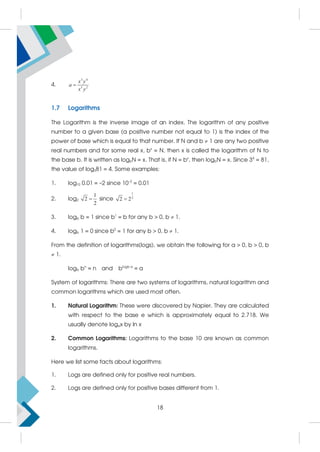 4.
3 4
5 2
x y
a
x y

1.7 Logarithms
The Logarithm is the inverse image of an index. The logarithm of any positive
number to a given base (a positive number not equal to 1) is the index of the
power of base which is equal to that number. If N and b  1 are any two positive
real numbers and for some real x, bx
= N, then x is called the logarithm of N to
the base b. It is written as logbN = x. That is, if N = bx
, then logbN = x. Since 34
= 81,
the value of log381 = 4. Some examples:
1. log10 0.01 = –2 since 10–2
= 0.01
2. log2
1
2
2
 since
1
2
2 2

3. logb b = 1 since b1
= b for any b  0, b  1.
4. logb 1 = 0 since b0
= 1 for any b  0, b  1.
From the definition of logarithms(logs), we obtain the following for a  0, b  0, b
 1.
logb bn
= n and blogb a
= a
System of logarithms: There are two systems of logarithms, natural logarithm and
common logarithms which are used most often.
1. Natural Logarithm: These were discovered by Napier. They are calculated
with respect to the base e which is approximately equal to 2.718. We
usually denote logex by ln x
2. Common Logarithms: Logarithms to the base 10 are known as common
logarithms.
Here we list some facts about logarithms:
1. Logs are defined only for positive real numbers.
2. Logs are defined only for positive bases different from 1.
18
 