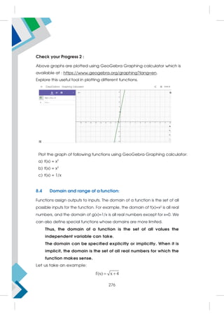 Check your Progress 2 :
Above graphs are plotted using GeoGebra Graphing calculator which is
available at : https://www.geogebra.org/graphing?lang=en.
Explore this useful tool in plotting different functions.
Plot the graph of following functions using GeoGebra Graphing calculator:
a) f(x) = x2
b) f(x) = x3
c) f(x) = 1/x
8.4 Domain and range of a function:
Functions assign outputs to inputs. The domain of a function is the set of all
possible inputs for the function. For example, the domain of f(x)=x² is all real
numbers, and the domain of g(x)=1/x is all real numbers except for x=0. We
can also define special functions whose domains are more limited.
Thus, the domain of a function is the set of all values the
independent variable can take.
The domain can be specified explicitly or implicitly. When it is
implicit, the domain is the set of all real numbers for which the
function makes sense.
Let us take an example:
f(x) x 4
 
276
 
