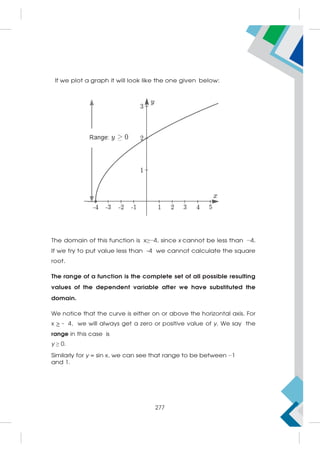 If we plot a graph it will look like the one given below:
The domain of this function is x≥−4, since x cannot be less than −4.
If we try to put value less than -4 we cannot calculate the square
root.
The range of a function is the complete set of all possible resulting
values of the dependent variable after we have substituted the
domain.
We notice that the curve is either on or above the horizontal axis. For
x  - 4, we will always get a zero or positive value of y. We say the
range in this case is
y ≥ 0.
Similarly for y = sin x, we can see that range to be between −1
and 1.
277
 