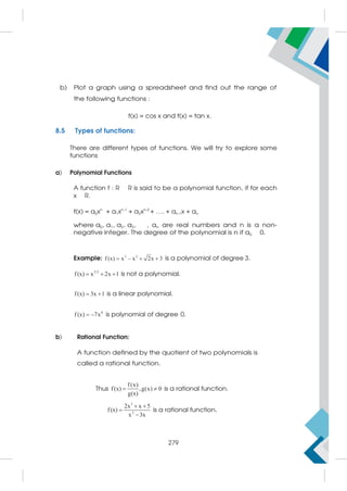 b) Plot a graph using a spreadsheet and find out the range of
the following functions :
f(x) = cos x and f(x) = tan x.
8.5 Types of functions:
There are different types of functions. We will try to explore some
functions
a) Polynomial Functions
A function f : R R is said to be a polynomial function, if for each
x R.
f(x) = a0xn
+ a1xn-1
+ a2xn-2
+ …. + an-1x + an
where a0, a1, a2, a3, , an are real numbers and n is a non-
negative integer. The degree of the polynomial is n if a0 0.
Example: 3 2
f (x) x – x 2x 3
   is a polynomial of degree 3.
3/2
f(x) x 2x 1
   is not a polynomial.
f(x) 3x 1
  is a linear polynomial.
0
f (x) 7x
  is polynomial of degree 0.
b) Rational Function:
A function defined by the quotient of two polynomials is
called a rational function.
Thus
f(x)
f(x) ,g(x) 0
g(x)
  is a rational function.
3
2
2x x 5
f(x)
x 3x
 


is a rational function.
279
 