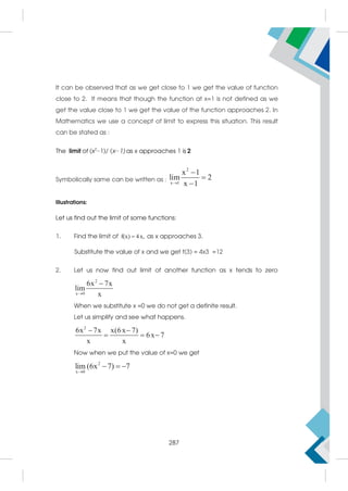 It can be observed that as we get close to 1 we get the value of function
close to 2. It means that though the function at x=1 is not defined as we
get the value close to 1 we get the value of the function approaches 2. In
Mathematics we use a concept of limit to express this situation. This result
can be stated as :
The limit of (x2
−1)/ (x−1) as x approaches 1 is 2
Symbolically same can be written as :
2
x 1
x 1
lim 2
x 1




Illustrations:
Let us find out the limit of some functions:
1. Find the limit of f(x) 4x,
 as x approaches 3.
Substitute the value of x and we get f(3) = 4x3 =12
2. Let us now find out limit of another function as x tends to zero
2
x 0
6x 7x
lim
x


When we substitute x =0 we do not get a definite result.
Let us simplify and see what happens.
2
6x 7x x(6x 7)
6x 7
x x
 
  
Now when we put the value of x=0 we get
2
x 0
lim (6x 7) 7

  
287
 