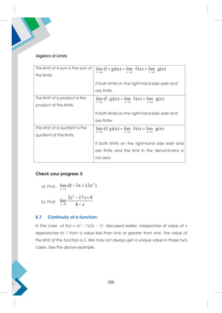 Algebra of Limits:
The limit of a sum is the sum of
the limits.
x a x a x a
lim (f g)(x) lim f (x) lim g(x)
  
  
if both limits on the right-hand side exist and
are finite.
The limit of a product is the
product of the limits.
x a x a x a
lim (f .g)(x) lim f (x) lim g(x)
  
 
if both limits on the right-hand side exist and
are finite.
The limit of a quotient is the
quotient of the limits.
x a x a x a
lim (f/ g)(x) lim f (x) lim g(x)
  
 
if both limits on the right-hand side exist and
are finite and the limit in the denominator is
not zero
Check your progress: 5
a) Find :
2
x 2
lim (8 3x 12x )

 
b) Find:
2
x 8
2z 17z 8
lim
8 z

 

8.7 Continuity of a function:
In the case of f(x) = (x2
− 1)/(x − 1) discussed earlier, irrespective of value of x
approaches to 1 from a value less than one or greater than one, the value of
the limit of the function is 2. We may not always get a unique value in these two
cases. See the above example.
288
 