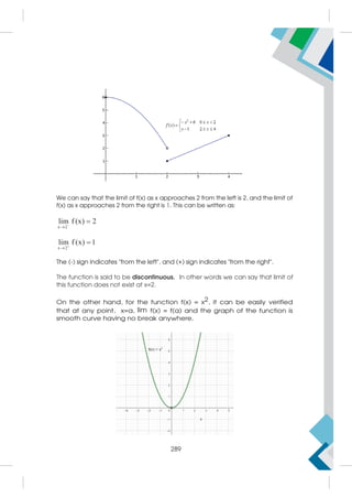 We can say that the limit of f(x) as x approaches 2 from the left is 2, and the limit of
f(x) as x approaches 2 from the right is 1. This can be written as:
x 2
lim f (x) 2



x 2
lim f (x) 1



The (-) sign indicates from the left, and (+) sign indicates from the right.
The function is said to be discontinuous. In other words we can say that limit of
this function does not exist at x=2.
On the other hand, for the function f(x) = x2, it can be easily verified
that at any point, x=a, lim f(x) = f(a) and the graph of the function is
smooth curve having no break anywhere.
289
 
