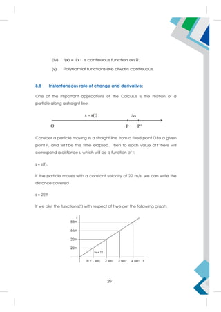 (iv) f(x) = |x| is continuous function on R.
(v) Polynomial functions are always continuous.
8.8 Instantaneous rate of change and derivative:
One of the important applications of the Calculus is the motion of a
particle along a straight line.
Consider a particle moving in a straight line from a fixed point O to a given
point P, and let t be the time elapsed. Then to each value of t there will
correspond a distance s, which will be a function of t:
s = s(t).
If the particle moves with a constant velocity of 22 m/s, we can write the
distance covered
s = 22 t
If we plot the function s(t) with respect of t we get the following graph:
291
 