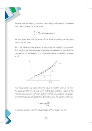 Velocity, which is rate of change of s with respect of t can be calculated
by finding out the slope of the graph
s
22
t



meters per second
We can easily see that the value of the slope is constant as velocity is
constant in this case.
But in the following case where the velocity of the object is not constant.
One can find out average value of velocity over a period of time. But how
can we find out the velocity of an object at a particular instant t or when
Δt = 0
You may wonder how can we find the value of velocity when Δt = 0. Here
the concept of limit will help us in finding out a definite value of this
instantaneous velocity. We can define instantaneous velocity using slope
as the limiting value of Δs/ Δt when Δt tends to zero. This can be written as :
t 0
s
v(t) lim
t
 



It can also be said to be the value of slope of the tangent line at t.
292
 