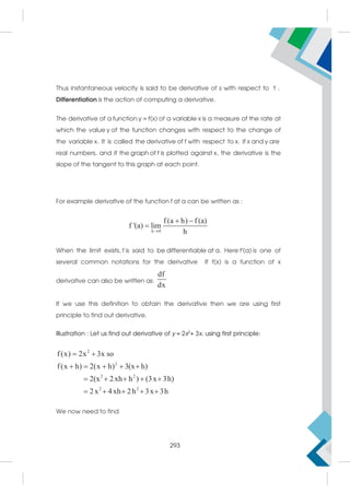 Thus instantaneous velocity is said to be derivative of s with respect to t .
Differentiation is the action of computing a derivative.
The derivative of a function y = f(x) of a variable x is a measure of the rate at
which the value y of the function changes with respect to the change of
the variable x. It is called the derivative of f with respect to x. If x and y are
real numbers, and if the graph of f is plotted against x, the derivative is the
slope of the tangent to this graph at each point.
For example derivative of the function f at a can be written as :
h 0
f (a h) f (a)
f '(a) lim
h

 

When the limit exists, f is said to be differentiable at a. Here f′(a) is one of
several common notations for the derivative If f(x) is a function of x
derivative can also be written as:
df
dx
If we use this definition to obtain the derivative then we are using first
principle to find out derivative.
Illustration : Let us find out derivative of y = 2x2
+ 3x. using first principle:
2
2
2 2
2 2
f(x) 2x 3x so
f(x h) 2(x h) 3(x h)
2(x 2xh h ) (3x 3h)
2x 4xh 2h 3x 3h
 
    
    
    
We now need to find
293
 