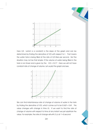 Here 3/5 (which is a constant) is the slope of the graph and can be
determined by finding the derivative of V(t) with respect to t. That means
the water tank is being filled at the rate of 3/5 liters per second. But the
situation may not be that simple. If the volume of water being filled in the
tank is non linear and is given by the V(t) = 0.2 t2
. Here we will not have
constant rate of change of volume. Let us plot the graph and see.
We can find instantaneous rate of change of volume of water in the tank
by finding the derivative of V(t), which comes out to be 0.2x2t = 0.4t. This
value changes with change in time (t). If we want to find the rate of
change of volume with respect to time at any instant we just substitute the
value. For example, the rate of change will with 2 L/s at t =5 second
297
 