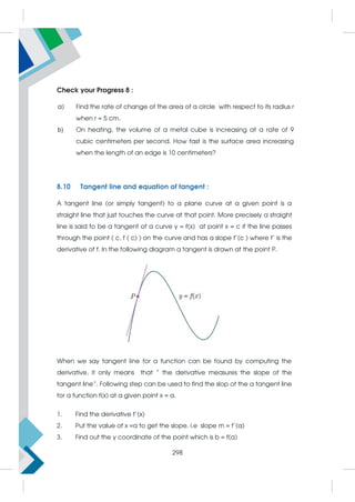 Check your Progress 8 :
a) Find the rate of change of the area of a circle with respect to its radius r
when r = 5 cm.
b) On heating, the volume of a metal cube is increasing at a rate of 9
cubic centimeters per second. How fast is the surface area increasing
when the length of an edge is 10 centimeters?
8.10 Tangent line and equation of tangent :
A tangent line (or simply tangent) to a plane curve at a given point is a
straight line that just touches the curve at that point. More precisely a straight
line is said to be a tangent of a curve y = f(x) at point x = c if the line passes
through the point ( c, f ( c) ) on the curve and has a slope f’(c ) where f’ is the
derivative of f. In the following diagram a tangent is drawn at the point P.
When we say tangent line for a function can be found by computing the
derivative, it only means that “ the derivative measures the slope of the
tangent line”. Following step can be used to find the slop of the a tangent line
for a function f(x) at a given point x = a.
1. Find the derivative f’(x)
2. Put the value of x =a to get the slope. i.e slope m = f’(a)
3. Find out the y coordinate of the point which is b = f(a)
298
 