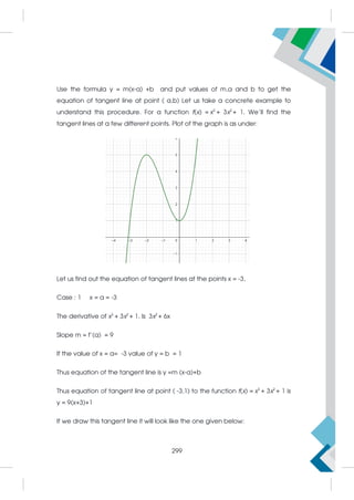 Use the formula y = m(x-a) +b and put values of m,a and b to get the
equation of tangent line at point ( a,b) Let us take a concrete example to
understand this procedure. For a function f(x) = x3
+ 3x2
+ 1. We’ll find the
tangent lines at a few different points. Plot of the graph is as under:
Let us find out the equation of tangent lines at the points x = -3,
Case : 1 x = a = -3
The derivative of x3
+ 3x2
+ 1. Is 3x2
+ 6x
Slope m = f’(a) = 9
If the value of x = a= -3 value of y = b = 1
Thus equation of the tangent line is y =m (x-a)+b
Thus equation of tangent line at point ( -3,1) to the function f(x) = x3
+ 3x2
+ 1 is
y = 9(x+3)+1
If we draw this tangent line it will look like the one given below:
299
 