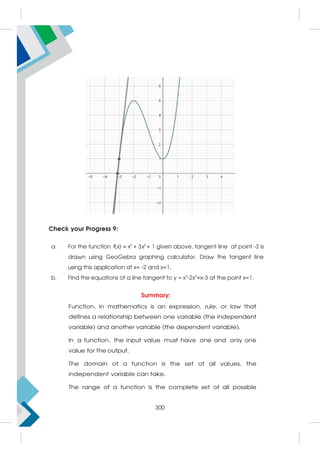 Check your Progress 9:
a. For the function f(x) = x3
+ 3x2
+ 1 given above, tangent line at point -3 is
drawn using GeoGebra graphing calculator. Draw the tangent line
using this application at x= -2 and x=1.
b. Find the equations of a line tangent to y = x3
-2x2
+x-3 at the point x=1.
Summary:
Function, in mathematics is an expression, rule, or law that
defines a relationship between one variable (the independent
variable) and another variable (the dependent variable).
In a function, the input value must have one and only one
value for the output.
The domain of a function is the set of all values, the
independent variable can take.
The range of a function is the complete set of all possible
300
 