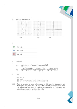 2. Graphs are as under :
a) b) c)
3.
4. Answers:
a)
2
x 2
lim (8 3x 12x ) 8 3(2) 12(4) 50

     
b)
2
z 8 z 8 z 8
(2z 17z 8) (2z 1)(z 8) 2z 1
lim lim lim 15
8 z (z 8) 1
  
    
   
   
5 a)
(i) y = -1
(ii) y=2
(iii) y = 2 , the function is not continuous at x=2
6 b) Rate of change of area with respect to side can be calculated by
finding the derivative of x2
with respect to x and if we find its value of at
‘a’ we get the tendency of change of the area in that moment. By
using first principle we get this value = 2a
303
 