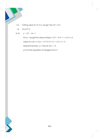 7 a) Putting value of r in 2 π r we get 10π cm2
/ cm .
b) 3.6 cm2
/s
8. b) y’ = 3x2
– 4x + 1
At x=1 we get the value of slope = 3(1)2
-4(1) +1 = 3-4+1= 0.
Value of y at x =1 is b = (1)3
-2(1)2
+1-3 = 1-2+1-3 = -3.
Using the formula : y = m(x-a) +b = -3
y=-3 is the equation of tangent at x=1
304
 